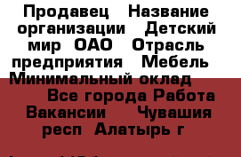 Продавец › Название организации ­ Детский мир, ОАО › Отрасль предприятия ­ Мебель › Минимальный оклад ­ 27 000 - Все города Работа » Вакансии   . Чувашия респ.,Алатырь г.